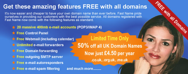 Get your domain name from Fast Name and start to benefit from all of the services that come as standard with all domain names registered by us.  It's now easier and cheaper to have your own domain name and Website hosting than ever before. Take out one of our comprehensive Website hosting plans and get your domain name, including all of the features below, completely free. All domain names registered with Fast Name now come with the following features as standard, 20 massive 400mb e-mail accounts - these can be pop3 or imap 4, free control panel, free webmail including Online calendar, unlimited e-mail forwarders, domain name forwarding, outgoing SMTP server, e-mail autoresponders, email spam filtering, and much more.